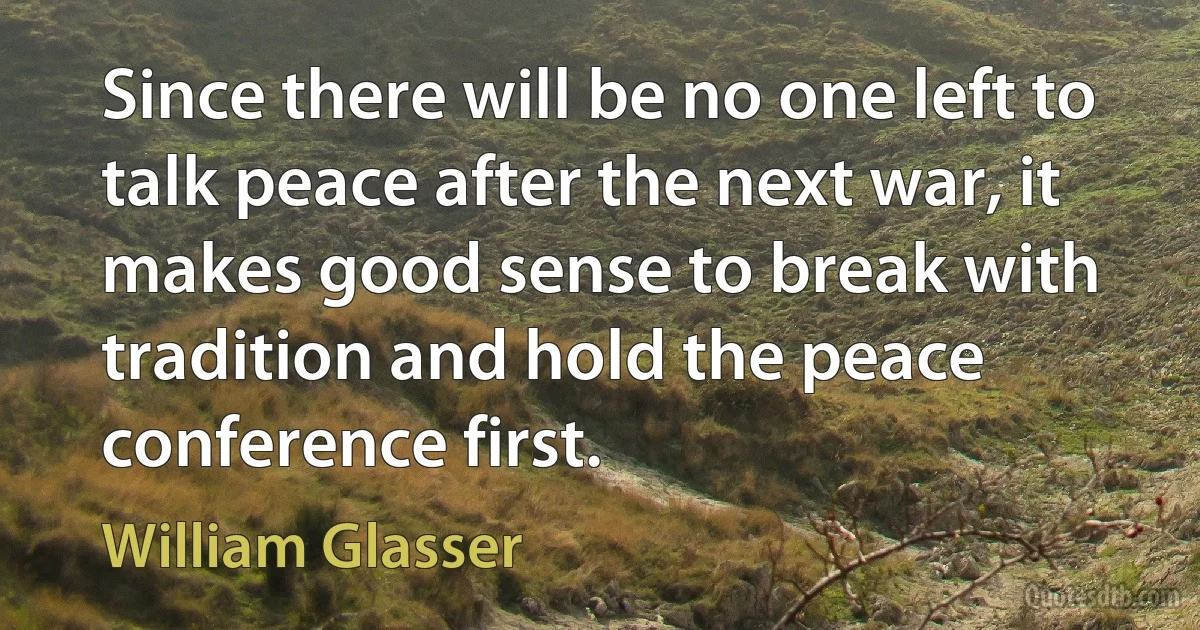 Since there will be no one left to talk peace after the next war, it makes good sense to break with tradition and hold the peace conference first. (William Glasser)