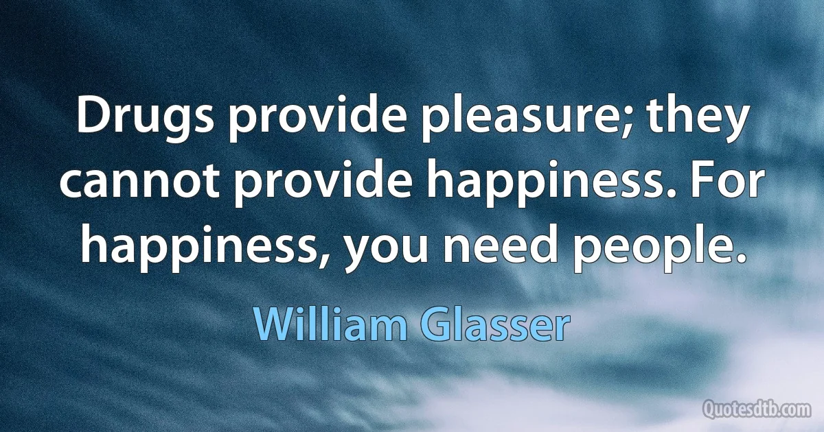 Drugs provide pleasure; they cannot provide happiness. For happiness, you need people. (William Glasser)