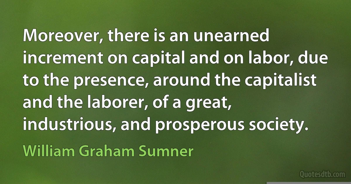 Moreover, there is an unearned increment on capital and on labor, due to the presence, around the capitalist and the laborer, of a great, industrious, and prosperous society. (William Graham Sumner)