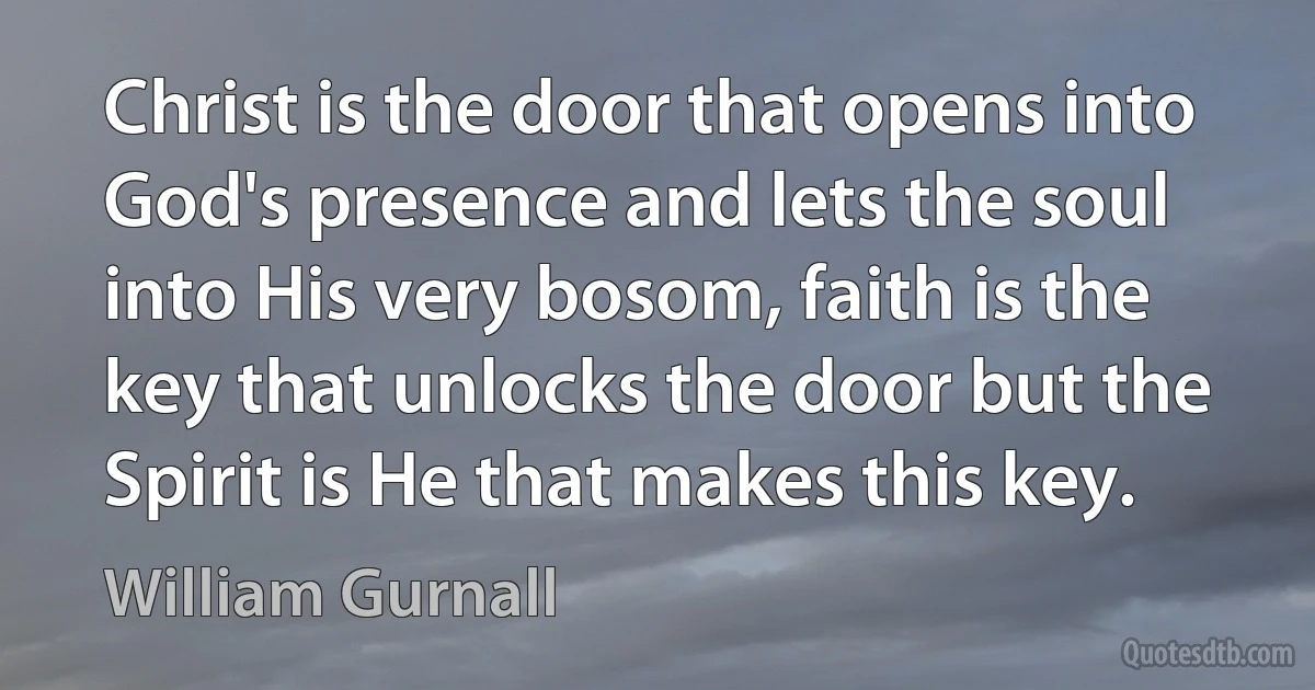 Christ is the door that opens into God's presence and lets the soul into His very bosom, faith is the key that unlocks the door but the Spirit is He that makes this key. (William Gurnall)