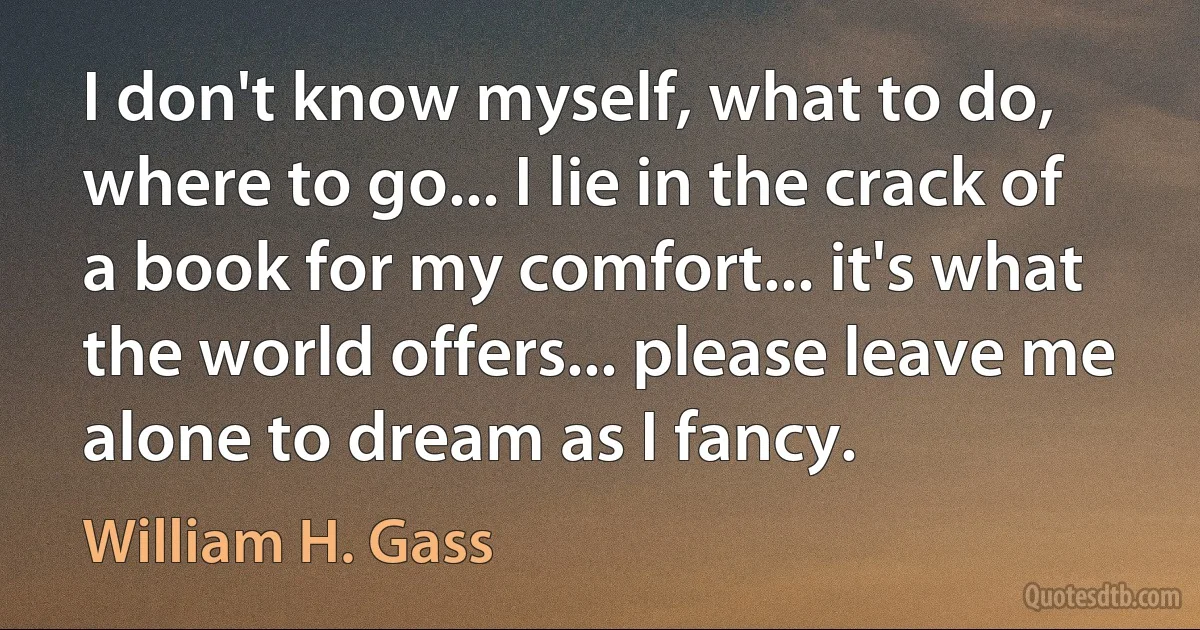 I don't know myself, what to do, where to go... I lie in the crack of a book for my comfort... it's what the world offers... please leave me alone to dream as I fancy. (William H. Gass)