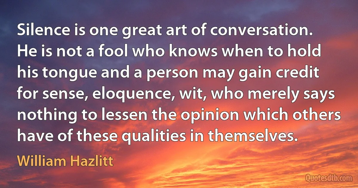 Silence is one great art of conversation. He is not a fool who knows when to hold his tongue and a person may gain credit for sense, eloquence, wit, who merely says nothing to lessen the opinion which others have of these qualities in themselves. (William Hazlitt)