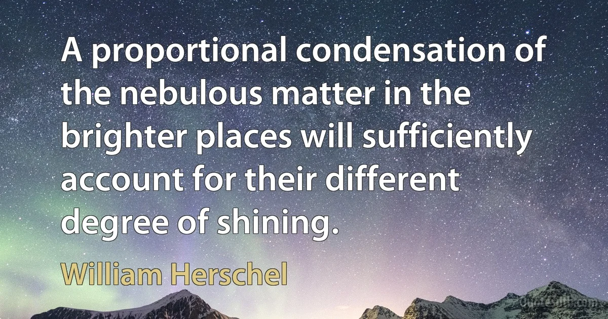 A proportional condensation of the nebulous matter in the brighter places will sufficiently account for their different degree of shining. (William Herschel)