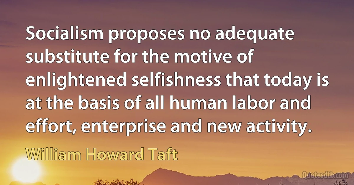 Socialism proposes no adequate substitute for the motive of enlightened selfishness that today is at the basis of all human labor and effort, enterprise and new activity. (William Howard Taft)