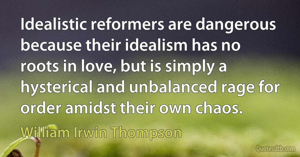 Idealistic reformers are dangerous because their idealism has no roots in love, but is simply a hysterical and unbalanced rage for order amidst their own chaos. (William Irwin Thompson)