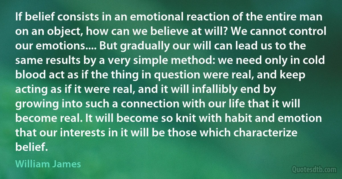 If belief consists in an emotional reaction of the entire man on an object, how can we believe at will? We cannot control our emotions.... But gradually our will can lead us to the same results by a very simple method: we need only in cold blood act as if the thing in question were real, and keep acting as if it were real, and it will infallibly end by growing into such a connection with our life that it will become real. It will become so knit with habit and emotion that our interests in it will be those which characterize belief. (William James)