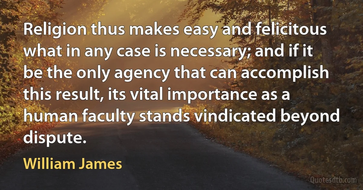 Religion thus makes easy and felicitous what in any case is necessary; and if it be the only agency that can accomplish this result, its vital importance as a human faculty stands vindicated beyond dispute. (William James)