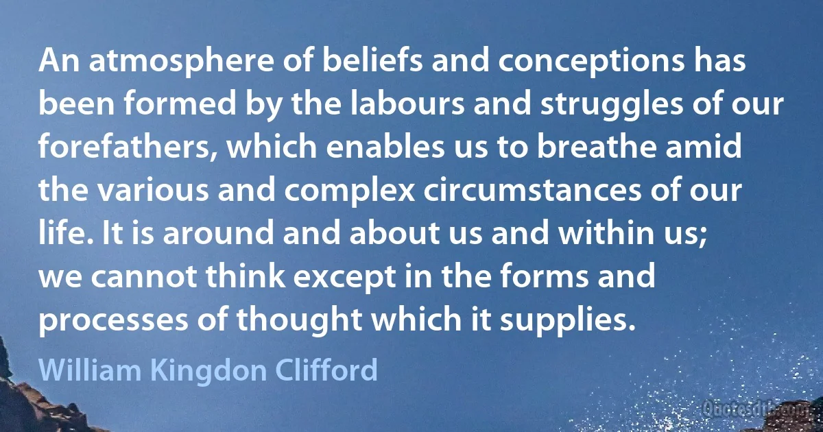 An atmosphere of beliefs and conceptions has been formed by the labours and struggles of our forefathers, which enables us to breathe amid the various and complex circumstances of our life. It is around and about us and within us; we cannot think except in the forms and processes of thought which it supplies. (William Kingdon Clifford)