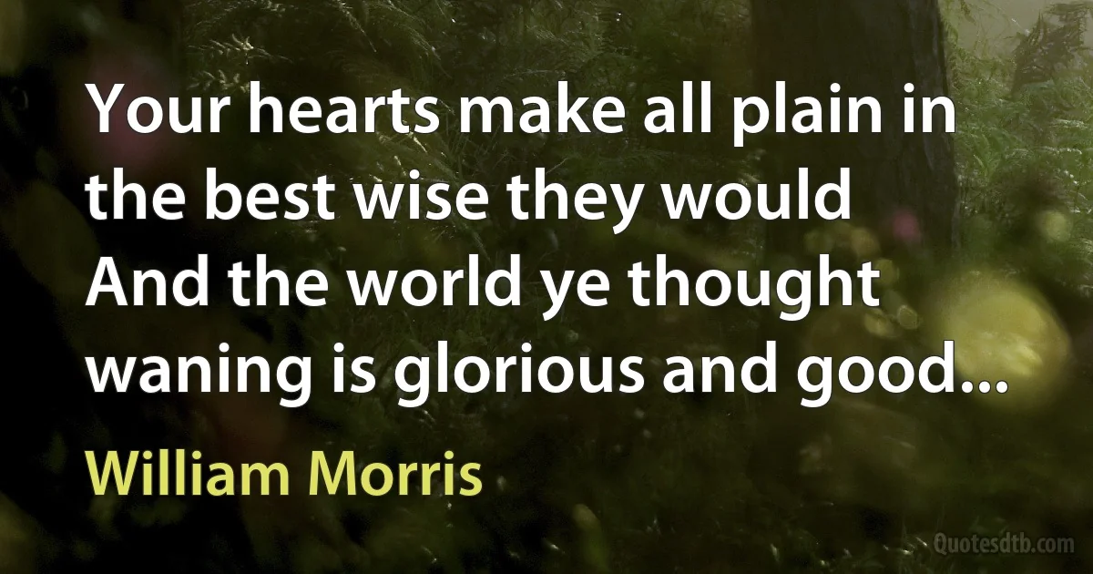 Your hearts make all plain in the best wise they would
And the world ye thought waning is glorious and good... (William Morris)