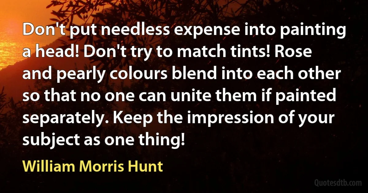 Don't put needless expense into painting a head! Don't try to match tints! Rose and pearly colours blend into each other so that no one can unite them if painted separately. Keep the impression of your subject as one thing! (William Morris Hunt)