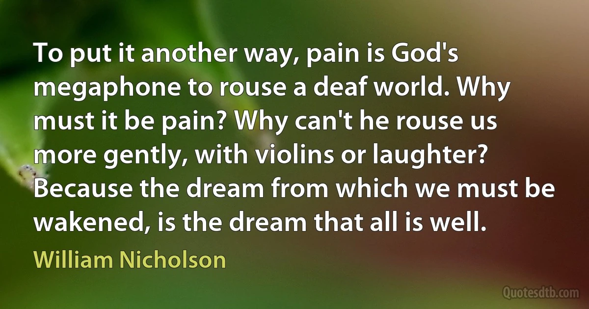 To put it another way, pain is God's megaphone to rouse a deaf world. Why must it be pain? Why can't he rouse us more gently, with violins or laughter? Because the dream from which we must be wakened, is the dream that all is well. (William Nicholson)