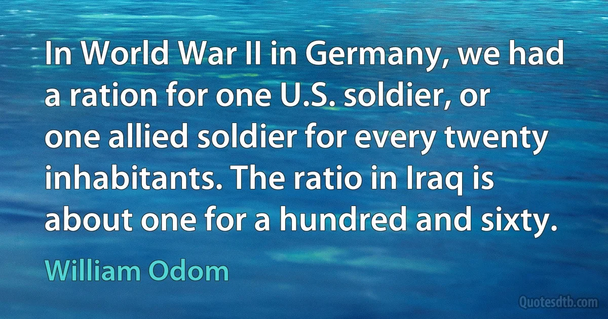 In World War II in Germany, we had a ration for one U.S. soldier, or one allied soldier for every twenty inhabitants. The ratio in Iraq is about one for a hundred and sixty. (William Odom)