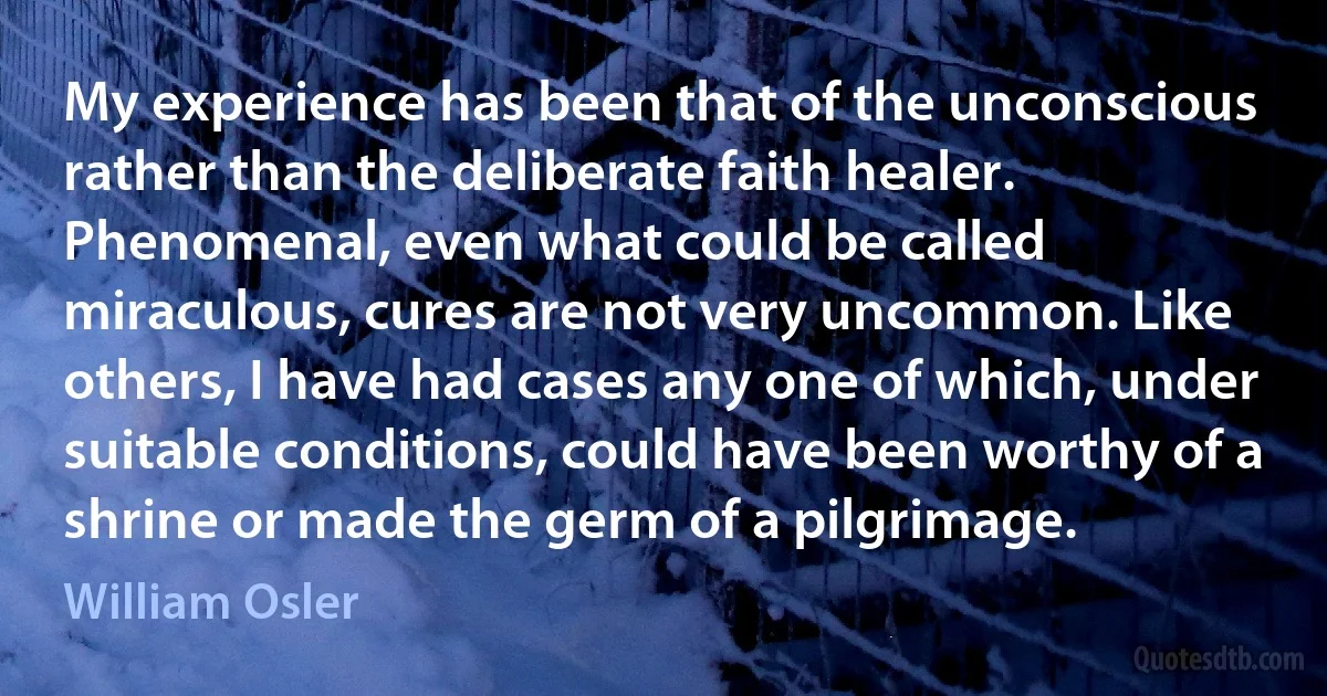 My experience has been that of the unconscious rather than the deliberate faith healer. Phenomenal, even what could be called miraculous, cures are not very uncommon. Like others, I have had cases any one of which, under suitable conditions, could have been worthy of a shrine or made the germ of a pilgrimage. (William Osler)