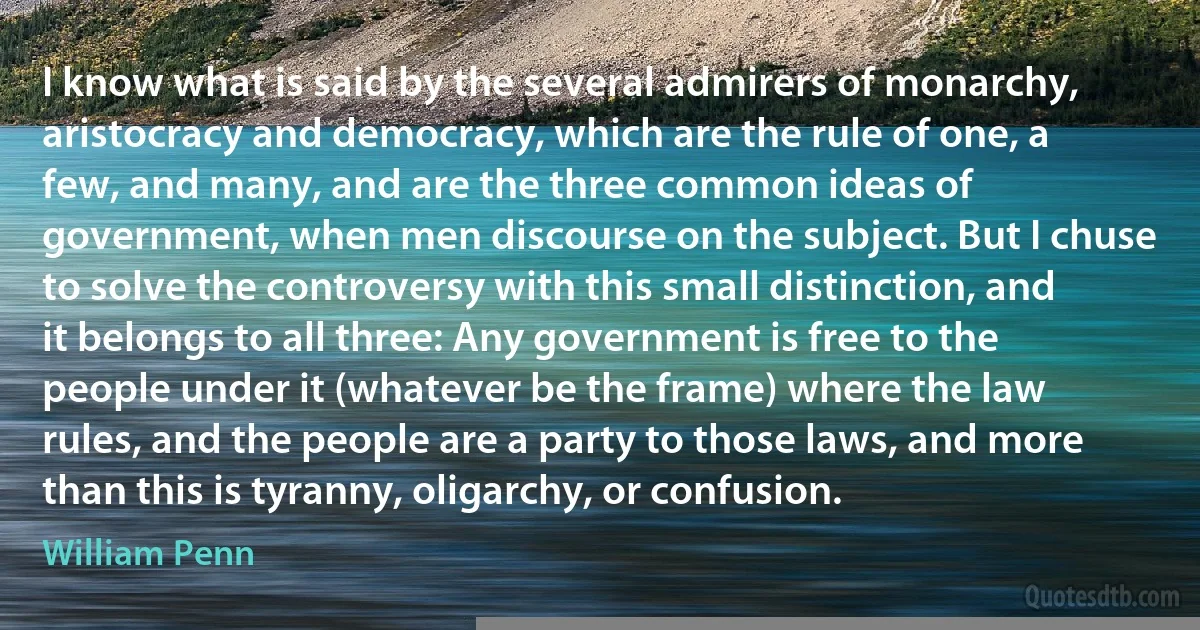 I know what is said by the several admirers of monarchy, aristocracy and democracy, which are the rule of one, a few, and many, and are the three common ideas of government, when men discourse on the subject. But I chuse to solve the controversy with this small distinction, and it belongs to all three: Any government is free to the people under it (whatever be the frame) where the law rules, and the people are a party to those laws, and more than this is tyranny, oligarchy, or confusion. (William Penn)