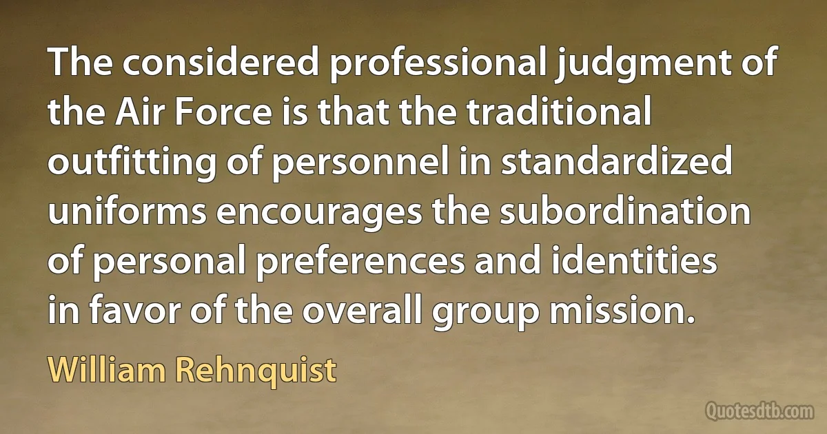 The considered professional judgment of the Air Force is that the traditional outfitting of personnel in standardized uniforms encourages the subordination of personal preferences and identities in favor of the overall group mission. (William Rehnquist)