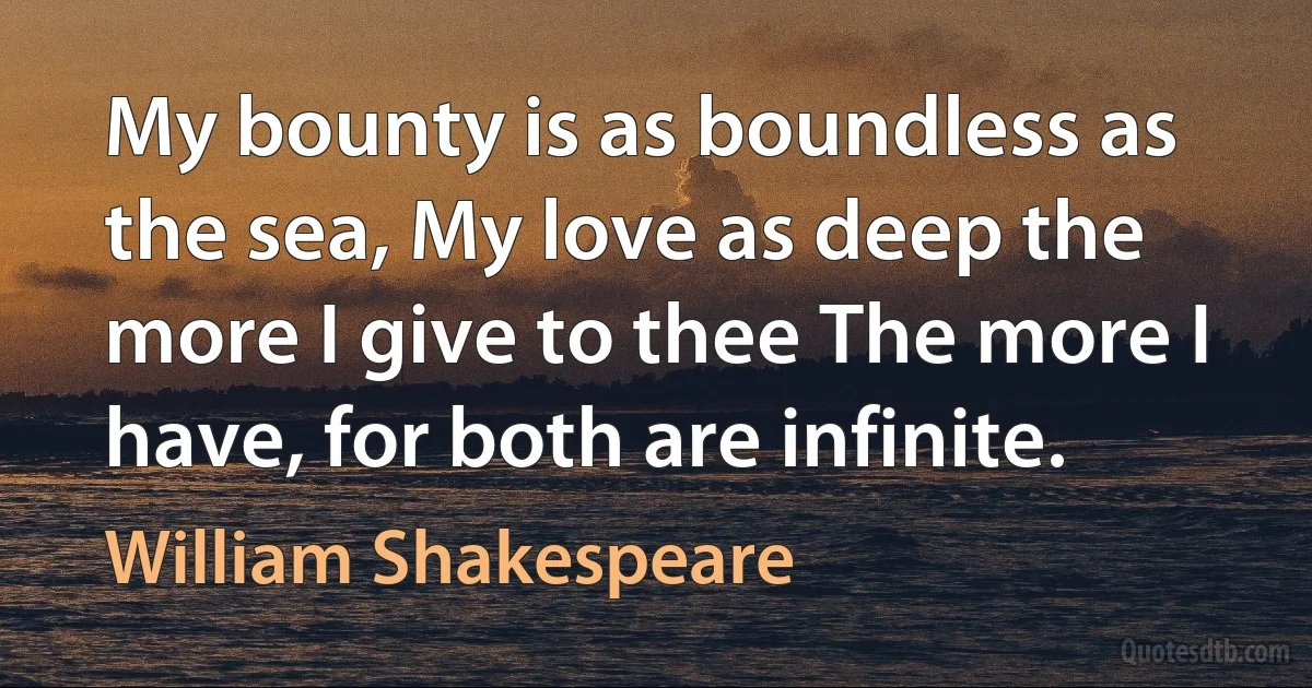 My bounty is as boundless as the sea, My love as deep the more I give to thee The more I have, for both are infinite. (William Shakespeare)