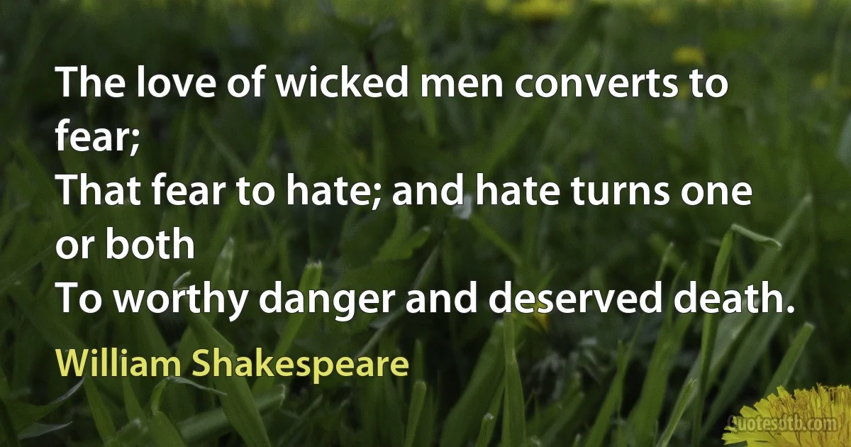 The love of wicked men converts to fear;
That fear to hate; and hate turns one or both
To worthy danger and deserved death. (William Shakespeare)