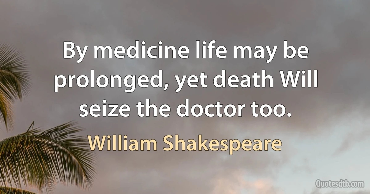 By medicine life may be prolonged, yet death Will seize the doctor too. (William Shakespeare)