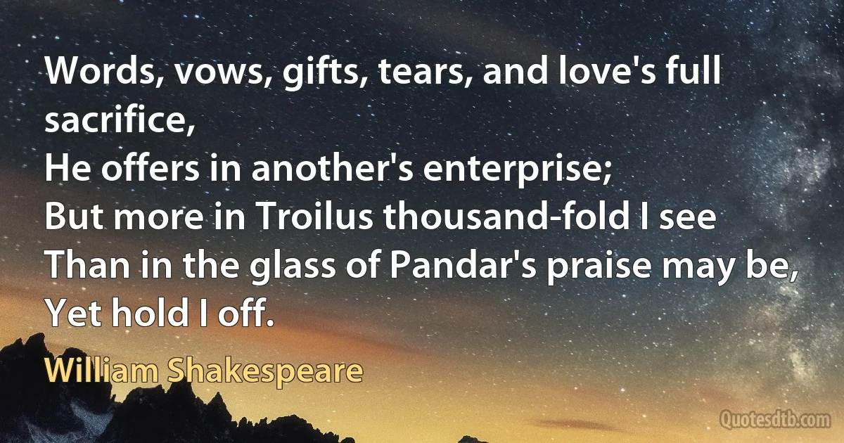 Words, vows, gifts, tears, and love's full sacrifice,
He offers in another's enterprise;
But more in Troilus thousand-fold I see
Than in the glass of Pandar's praise may be,
Yet hold I off. (William Shakespeare)