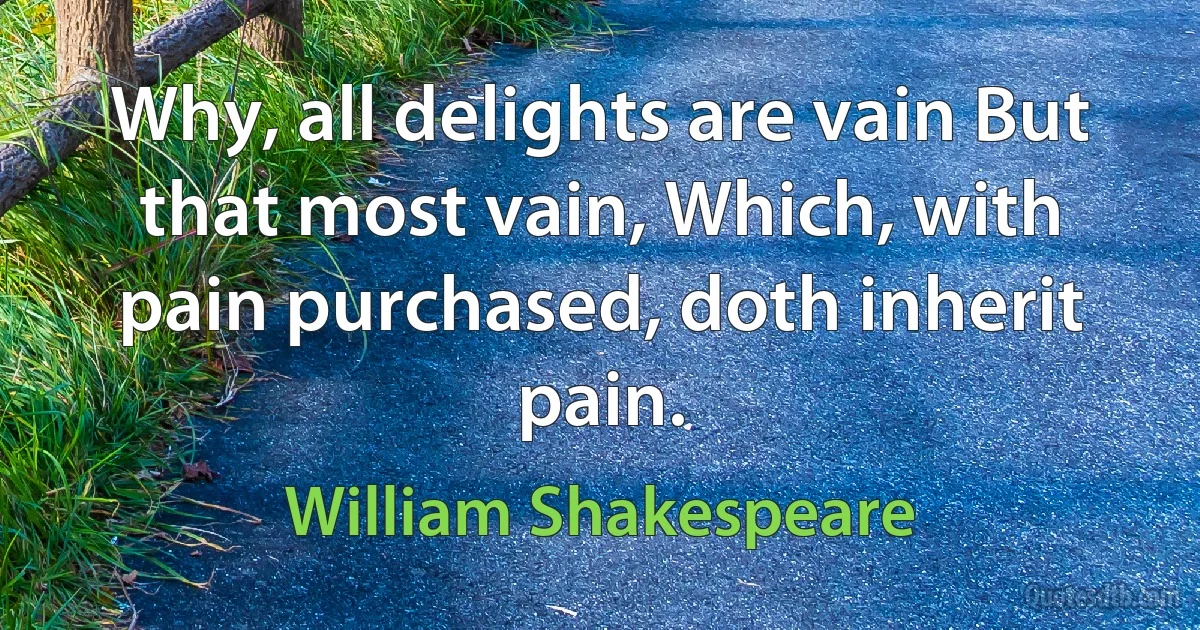 Why, all delights are vain But that most vain, Which, with pain purchased, doth inherit pain. (William Shakespeare)