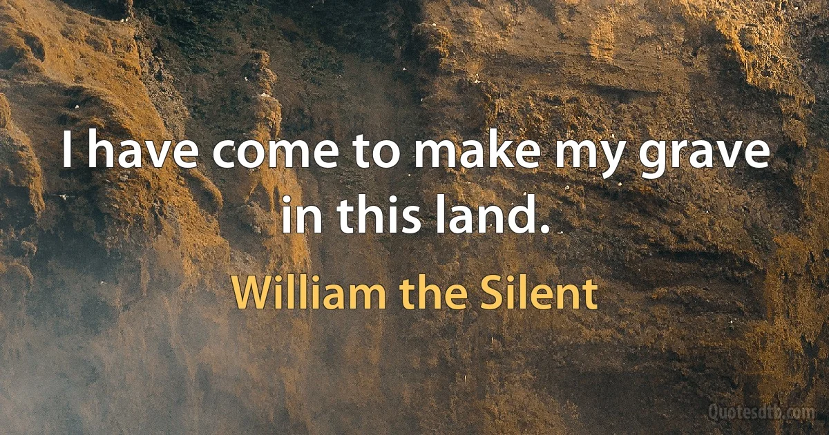 I have come to make my grave in this land. (William the Silent)