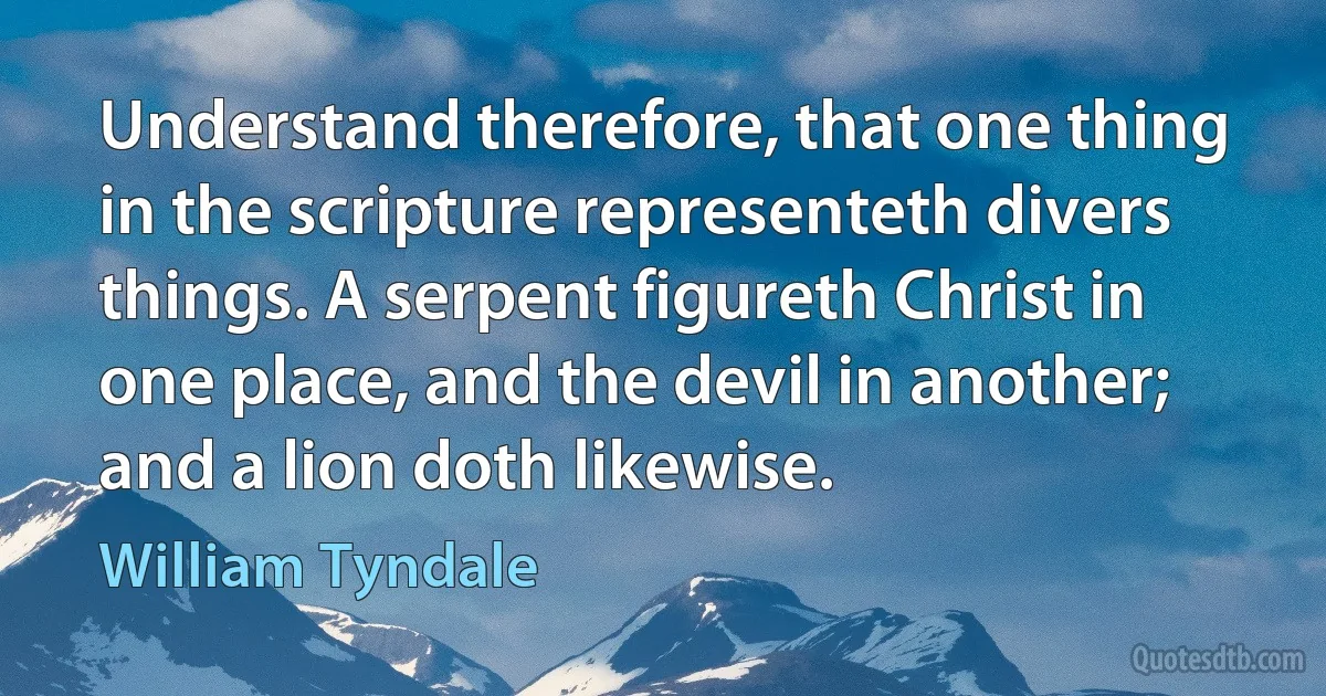 Understand therefore, that one thing in the scripture representeth divers things. A serpent figureth Christ in one place, and the devil in another; and a lion doth likewise. (William Tyndale)