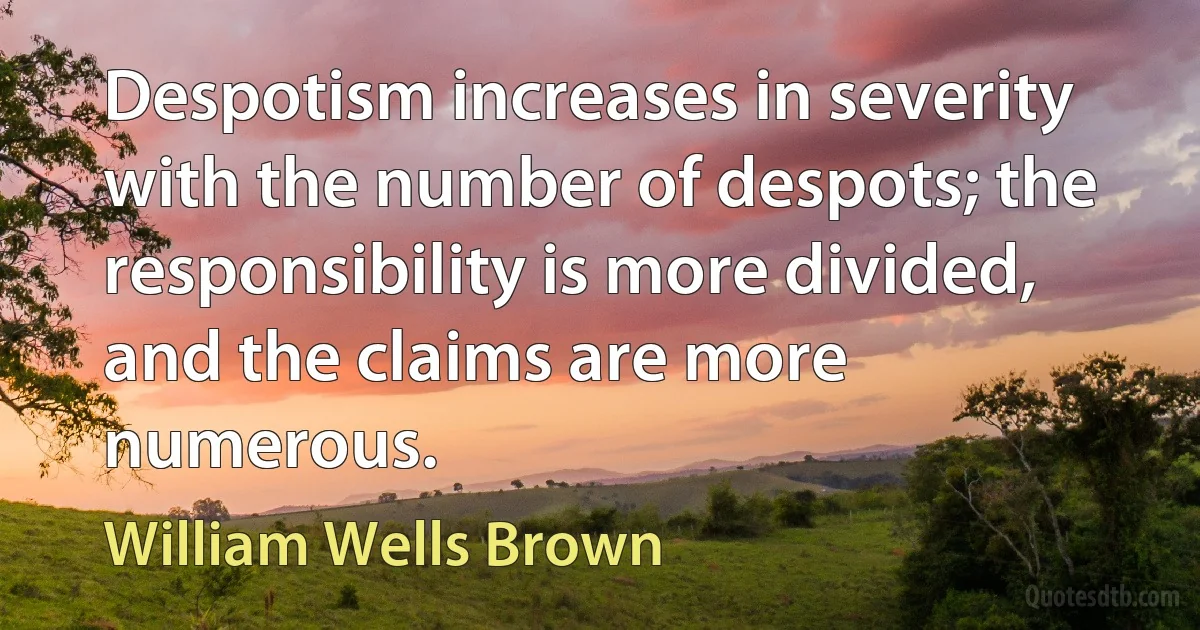 Despotism increases in severity with the number of despots; the responsibility is more divided, and the claims are more numerous. (William Wells Brown)