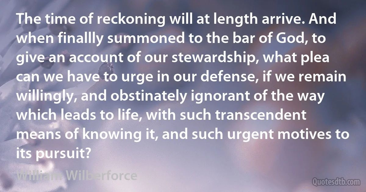 The time of reckoning will at length arrive. And when finallly summoned to the bar of God, to give an account of our stewardship, what plea can we have to urge in our defense, if we remain willingly, and obstinately ignorant of the way which leads to life, with such transcendent means of knowing it, and such urgent motives to its pursuit? (William Wilberforce)