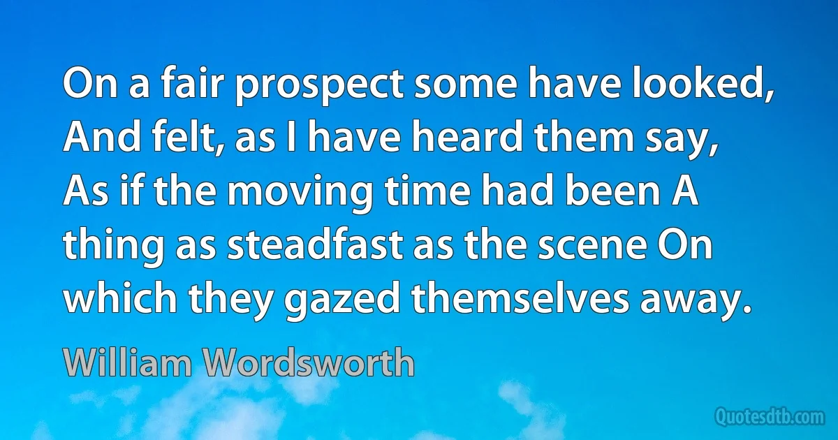 On a fair prospect some have looked, And felt, as I have heard them say, As if the moving time had been A thing as steadfast as the scene On which they gazed themselves away. (William Wordsworth)