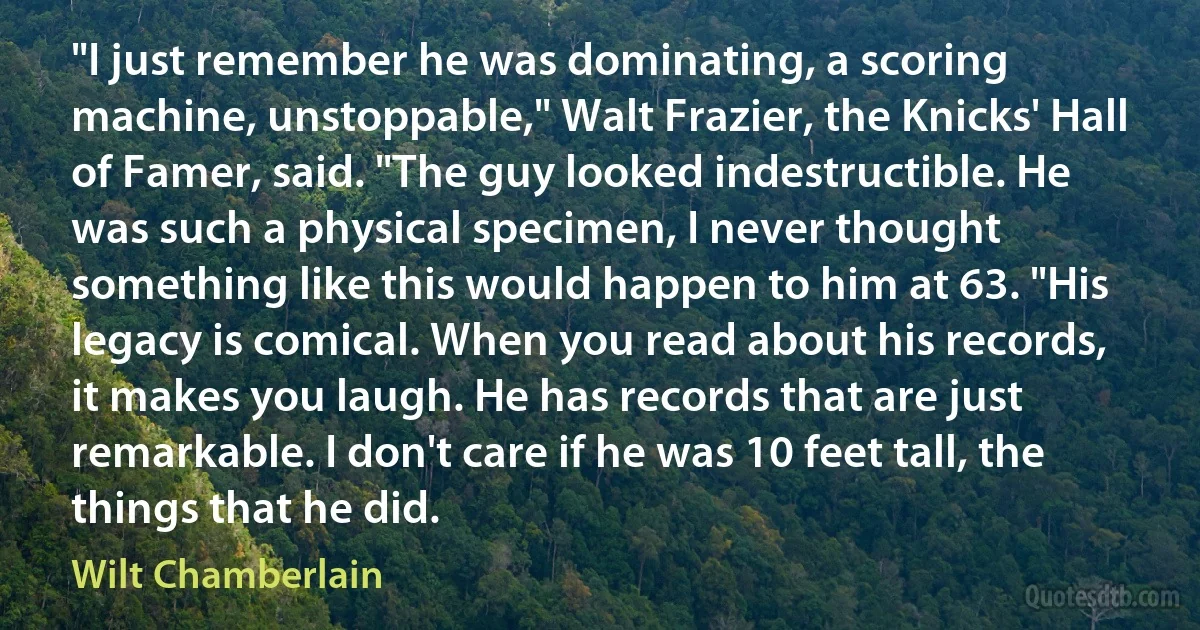 "I just remember he was dominating, a scoring machine, unstoppable," Walt Frazier, the Knicks' Hall of Famer, said. "The guy looked indestructible. He was such a physical specimen, I never thought something like this would happen to him at 63. "His legacy is comical. When you read about his records, it makes you laugh. He has records that are just remarkable. I don't care if he was 10 feet tall, the things that he did. (Wilt Chamberlain)