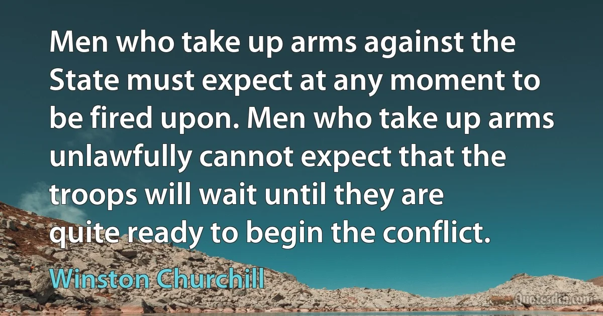 Men who take up arms against the State must expect at any moment to be fired upon. Men who take up arms unlawfully cannot expect that the troops will wait until they are quite ready to begin the conflict. (Winston Churchill)