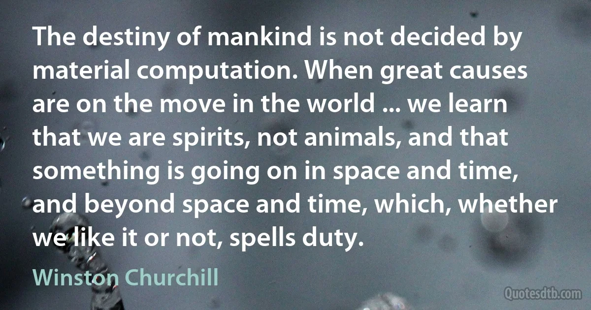 The destiny of mankind is not decided by material computation. When great causes are on the move in the world ... we learn that we are spirits, not animals, and that something is going on in space and time, and beyond space and time, which, whether we like it or not, spells duty. (Winston Churchill)