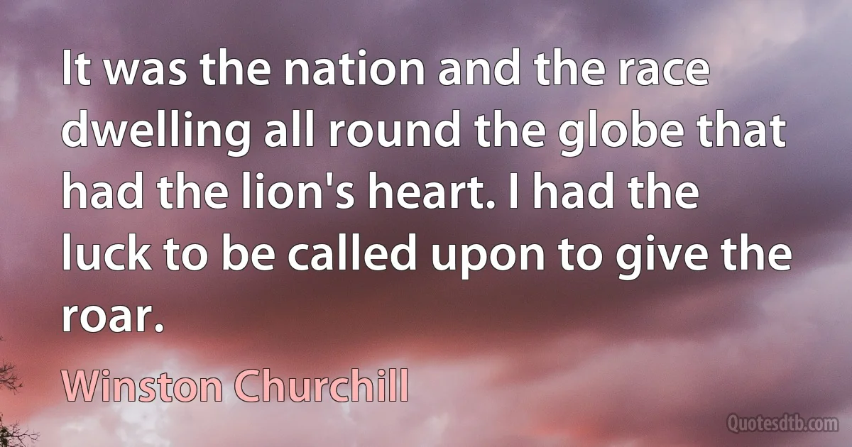 It was the nation and the race dwelling all round the globe that had the lion's heart. I had the luck to be called upon to give the roar. (Winston Churchill)