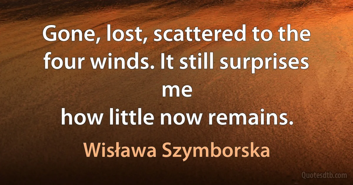 Gone, lost, scattered to the four winds. It still surprises me
how little now remains. (Wisława Szymborska)