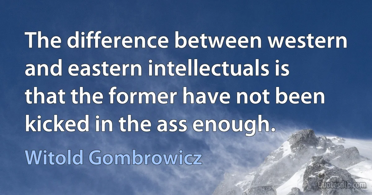 The difference between western and eastern intellectuals is that the former have not been kicked in the ass enough. (Witold Gombrowicz)