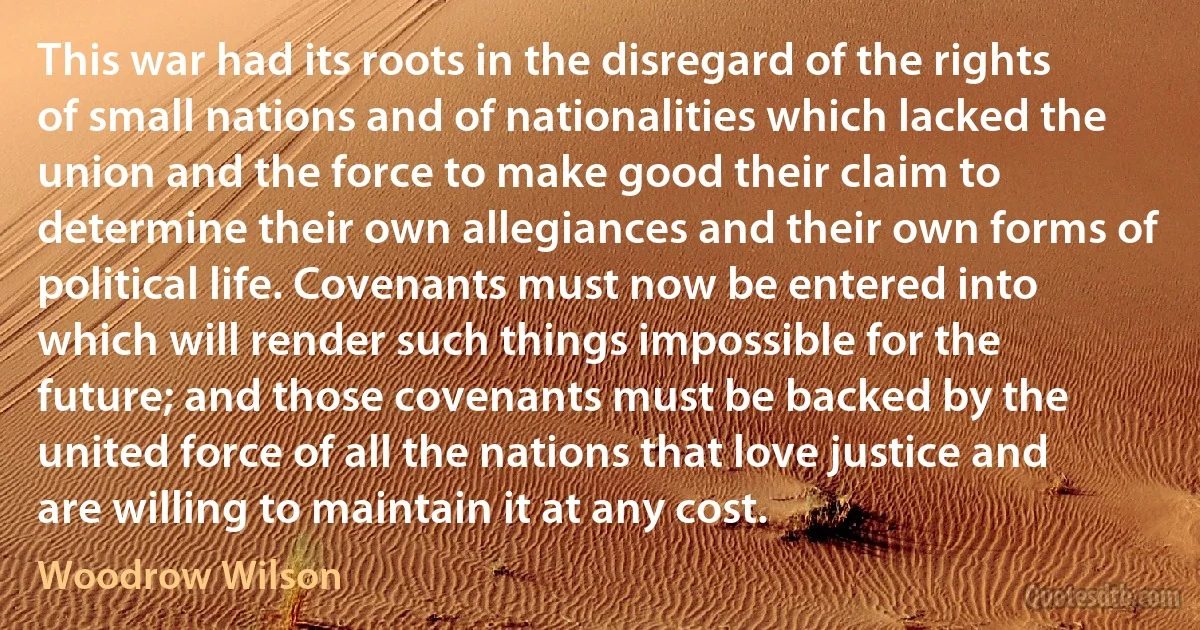 This war had its roots in the disregard of the rights of small nations and of nationalities which lacked the union and the force to make good their claim to determine their own allegiances and their own forms of political life. Covenants must now be entered into which will render such things impossible for the future; and those covenants must be backed by the united force of all the nations that love justice and are willing to maintain it at any cost. (Woodrow Wilson)