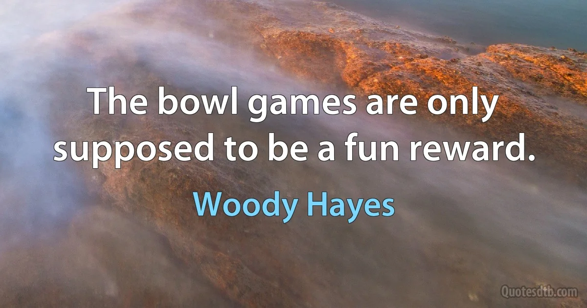 The bowl games are only supposed to be a fun reward. (Woody Hayes)