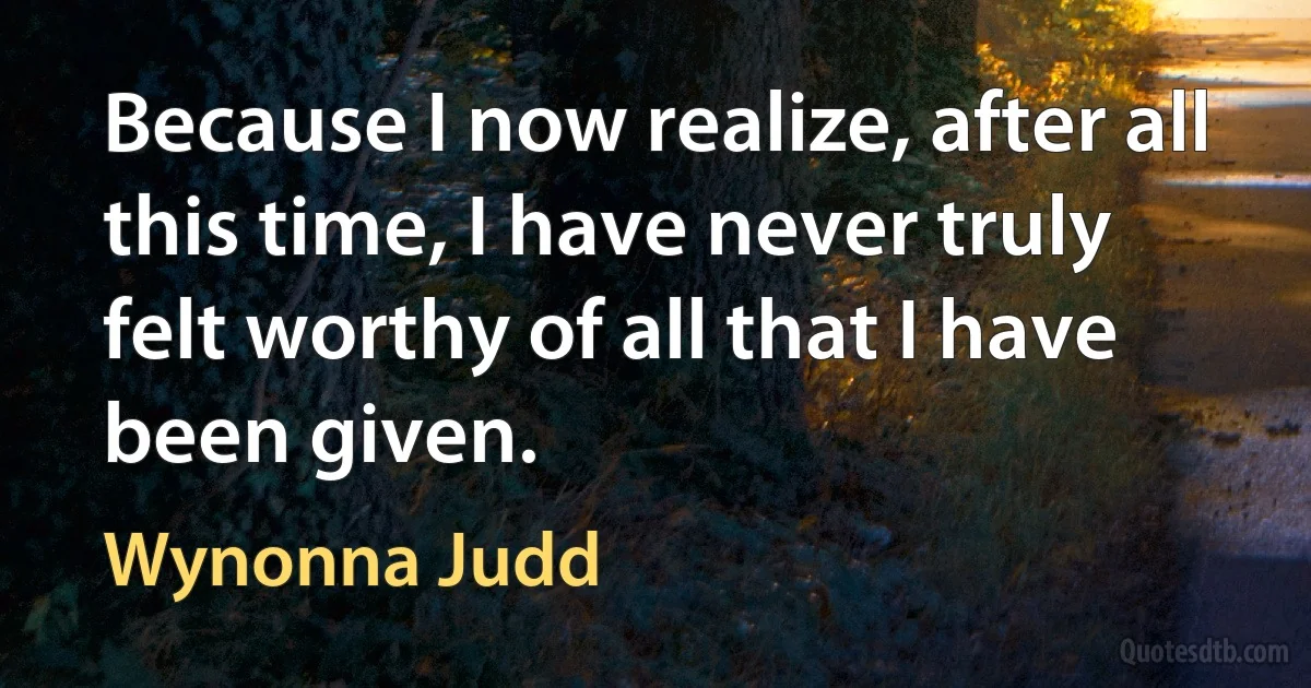 Because I now realize, after all this time, I have never truly felt worthy of all that I have been given. (Wynonna Judd)