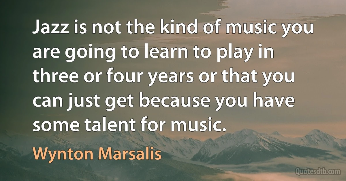 Jazz is not the kind of music you are going to learn to play in three or four years or that you can just get because you have some talent for music. (Wynton Marsalis)