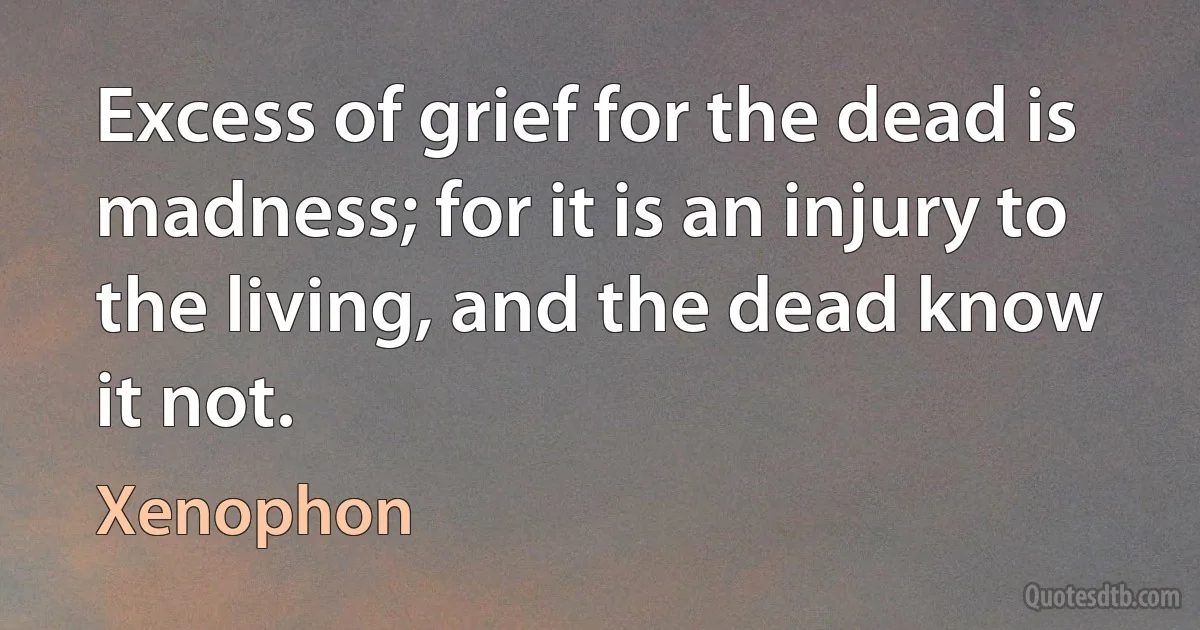 Excess of grief for the dead is madness; for it is an injury to the living, and the dead know it not. (Xenophon)