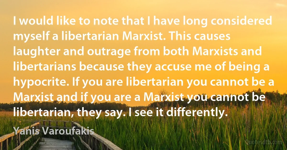 I would like to note that I have long considered myself a libertarian Marxist. This causes laughter and outrage from both Marxists and libertarians because they accuse me of being a hypocrite. If you are libertarian you cannot be a Marxist and if you are a Marxist you cannot be libertarian, they say. I see it differently. (Yanis Varoufakis)