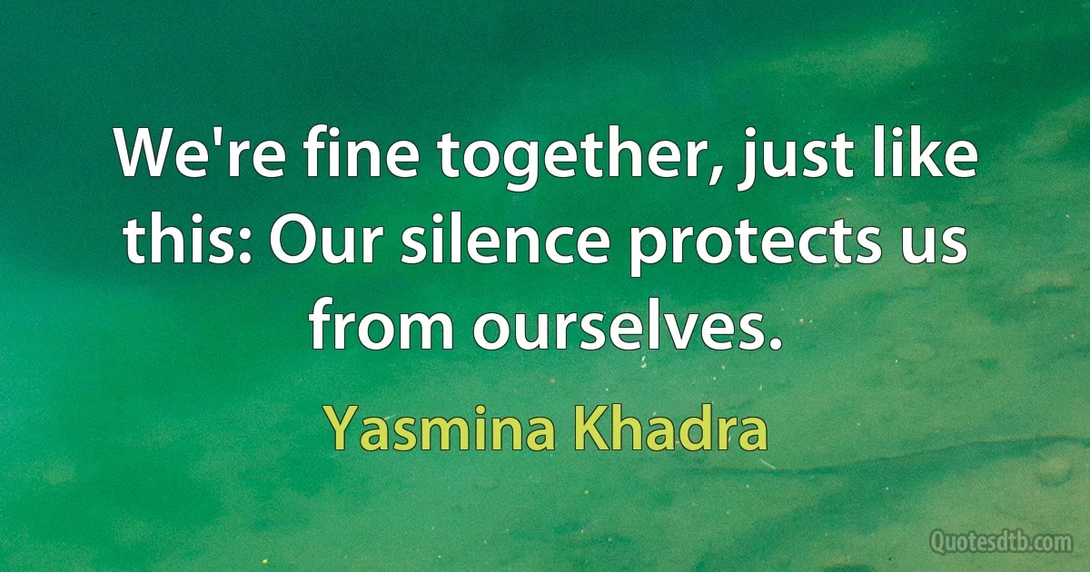 We're fine together, just like this: Our silence protects us from ourselves. (Yasmina Khadra)