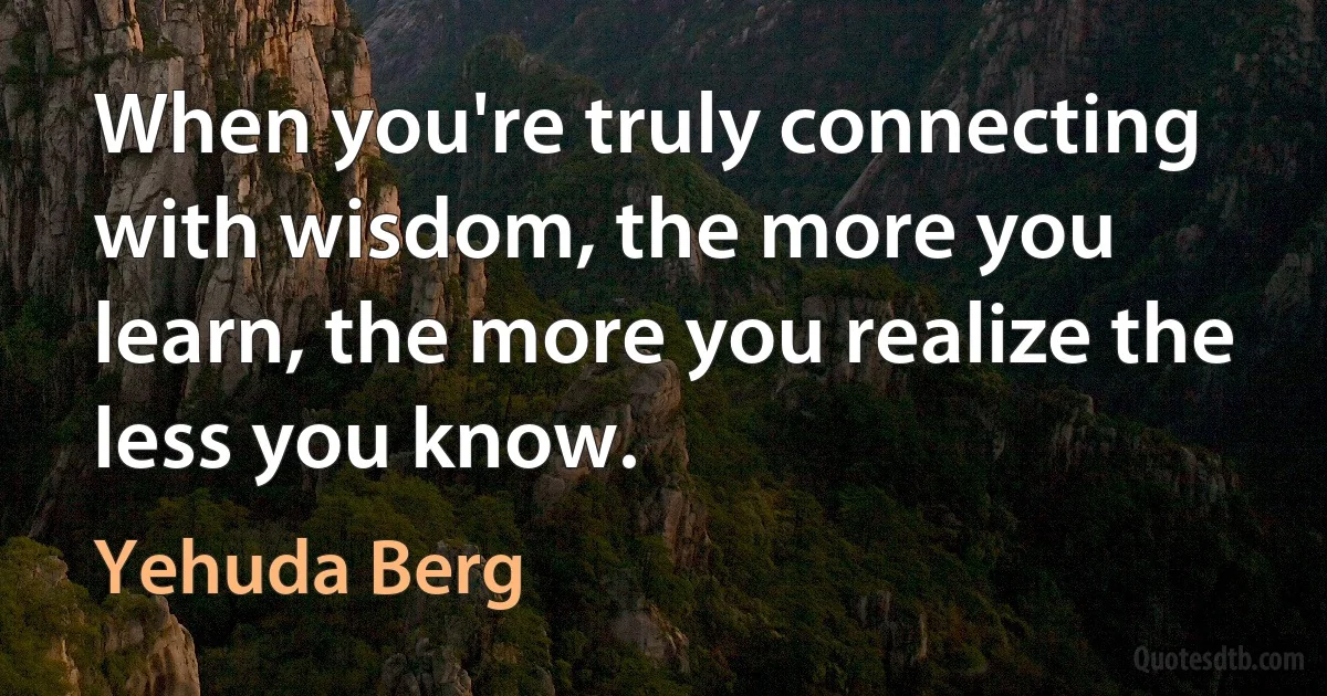 When you're truly connecting with wisdom, the more you learn, the more you realize the less you know. (Yehuda Berg)