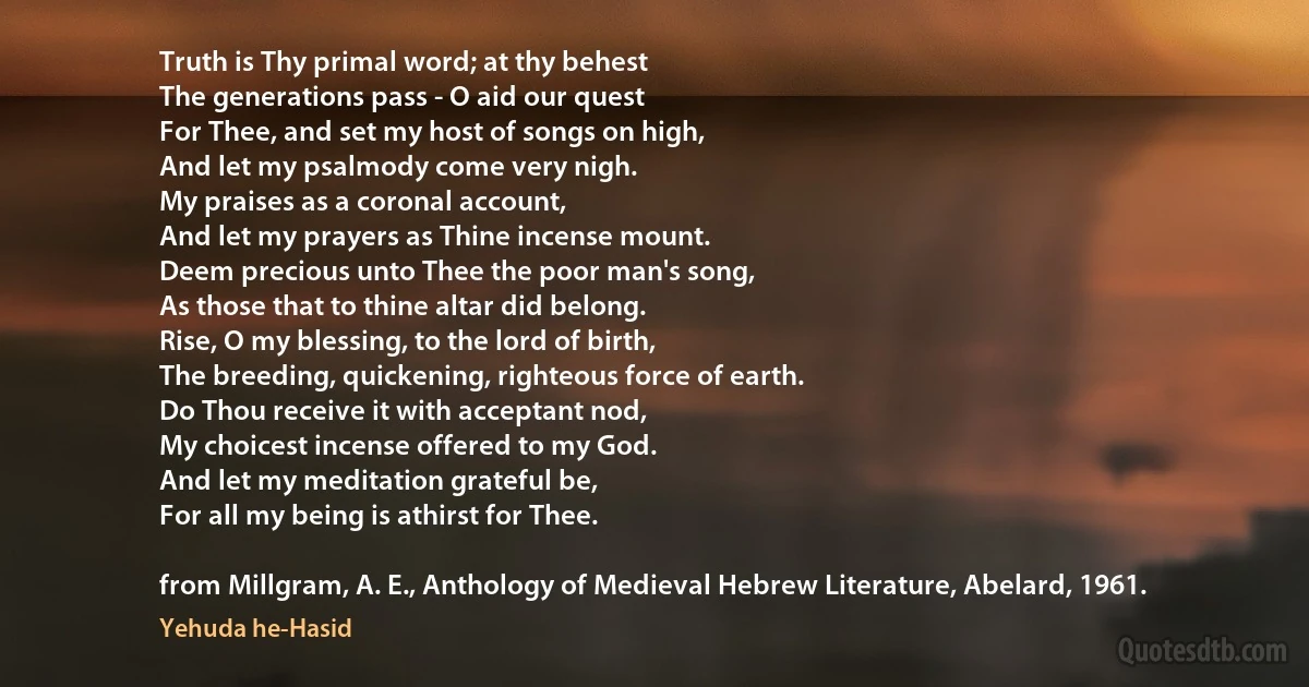 Truth is Thy primal word; at thy behest
The generations pass - O aid our quest
For Thee, and set my host of songs on high,
And let my psalmody come very nigh.
My praises as a coronal account,
And let my prayers as Thine incense mount.
Deem precious unto Thee the poor man's song,
As those that to thine altar did belong.
Rise, O my blessing, to the lord of birth,
The breeding, quickening, righteous force of earth.
Do Thou receive it with acceptant nod,
My choicest incense offered to my God.
And let my meditation grateful be,
For all my being is athirst for Thee.

from Millgram, A. E., Anthology of Medieval Hebrew Literature, Abelard, 1961. (Yehuda he-Hasid)