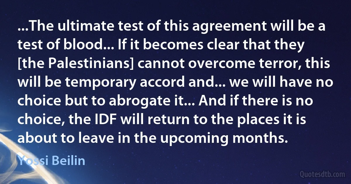 ...The ultimate test of this agreement will be a test of blood... If it becomes clear that they [the Palestinians] cannot overcome terror, this will be temporary accord and... we will have no choice but to abrogate it... And if there is no choice, the IDF will return to the places it is about to leave in the upcoming months. (Yossi Beilin)