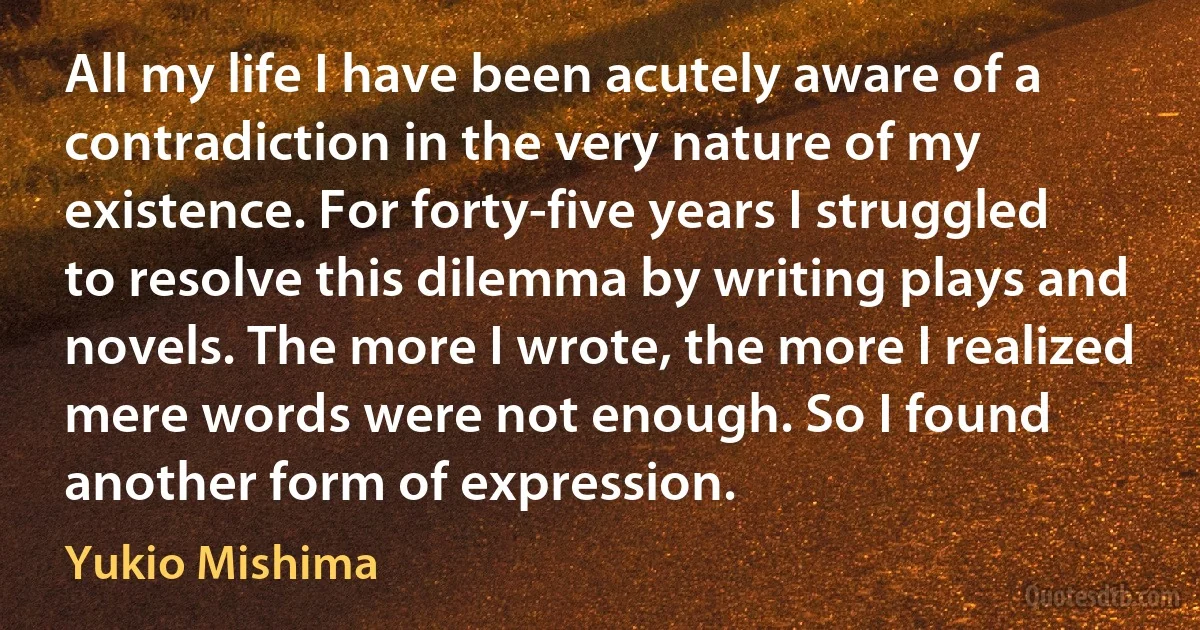 All my life I have been acutely aware of a contradiction in the very nature of my existence. For forty-five years I struggled to resolve this dilemma by writing plays and novels. The more I wrote, the more I realized mere words were not enough. So I found another form of expression. (Yukio Mishima)