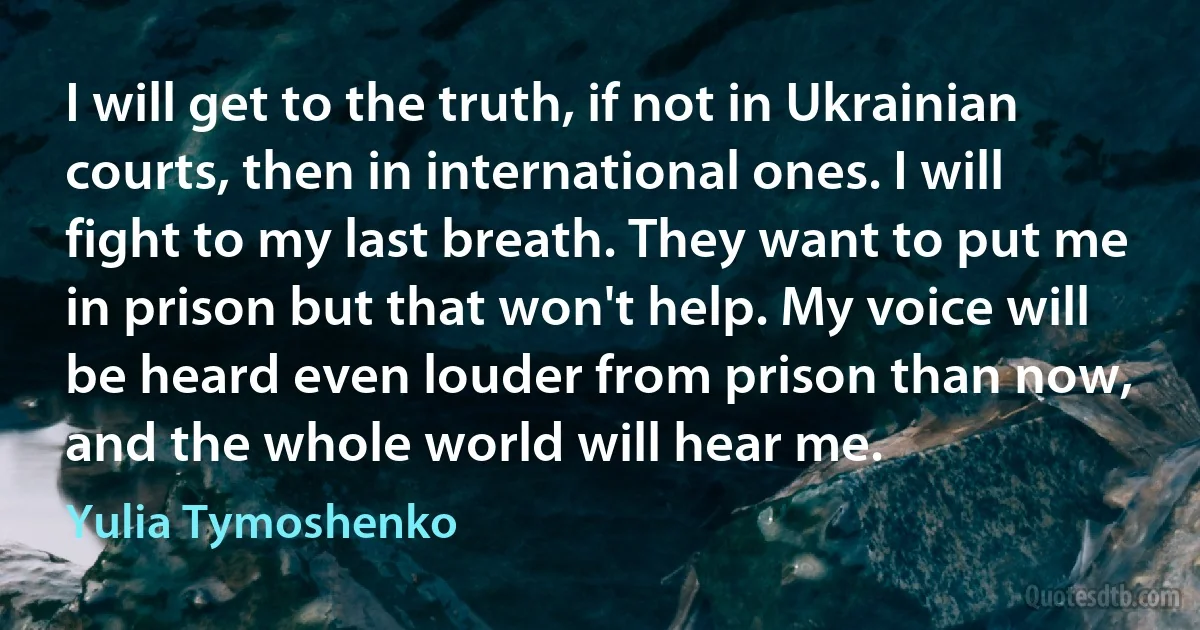 I will get to the truth, if not in Ukrainian courts, then in international ones. I will fight to my last breath. They want to put me in prison but that won't help. My voice will be heard even louder from prison than now, and the whole world will hear me. (Yulia Tymoshenko)