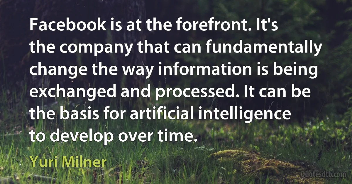 Facebook is at the forefront. It's the company that can fundamentally change the way information is being exchanged and processed. It can be the basis for artificial intelligence to develop over time. (Yuri Milner)