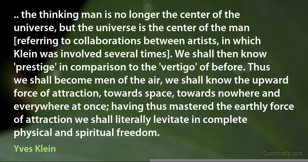 .. the thinking man is no longer the center of the universe, but the universe is the center of the man [referring to collaborations between artists, in which Klein was involved several times]. We shall then know 'prestige' in comparison to the 'vertigo' of before. Thus we shall become men of the air, we shall know the upward force of attraction, towards space, towards nowhere and everywhere at once; having thus mastered the earthly force of attraction we shall literally levitate in complete physical and spiritual freedom. (Yves Klein)