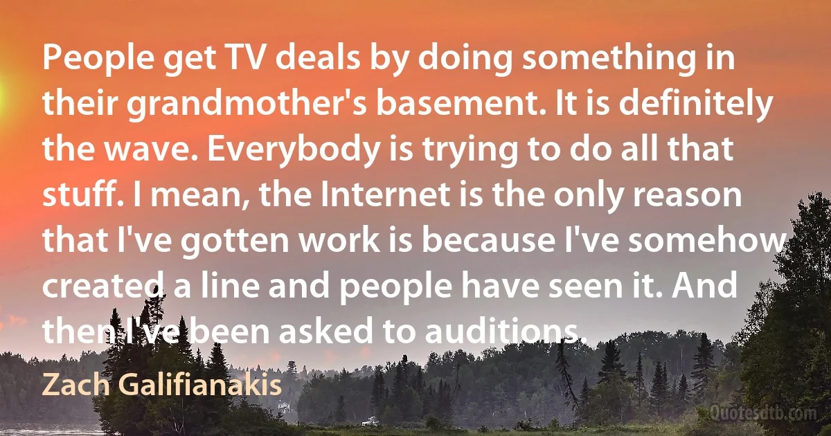 People get TV deals by doing something in their grandmother's basement. It is definitely the wave. Everybody is trying to do all that stuff. I mean, the Internet is the only reason that I've gotten work is because I've somehow created a line and people have seen it. And then I've been asked to auditions. (Zach Galifianakis)